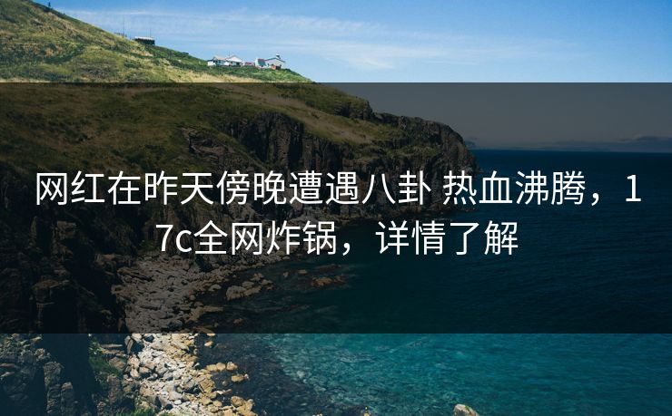 网红在昨天傍晚遭遇八卦 热血沸腾，17c全网炸锅，详情了解