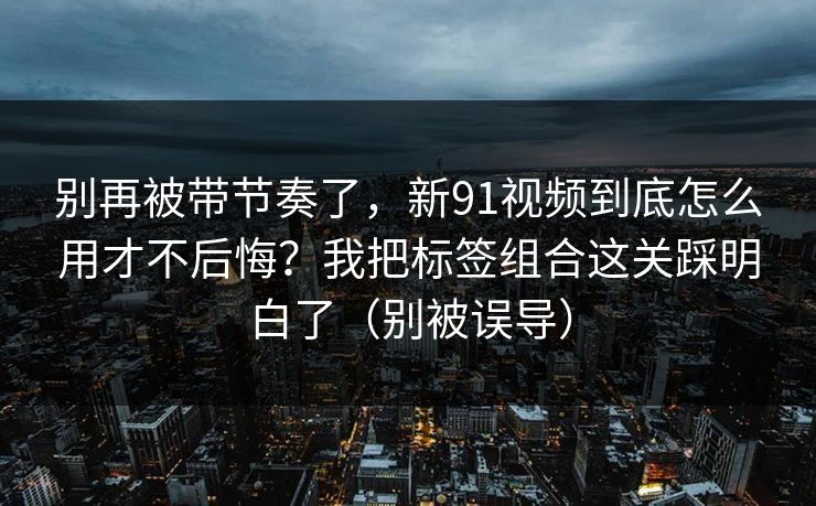 别再被带节奏了，新91视频到底怎么用才不后悔？我把标签组合这关踩明白了（别被误导）