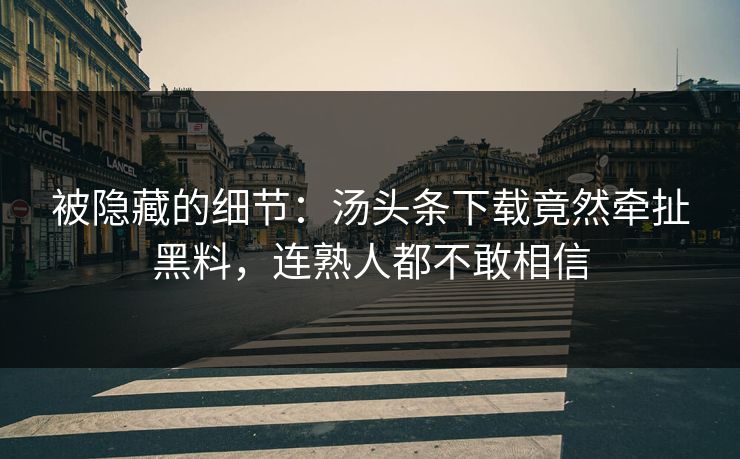 被隐藏的细节：汤头条下载竟然牵扯黑料，连熟人都不敢相信
