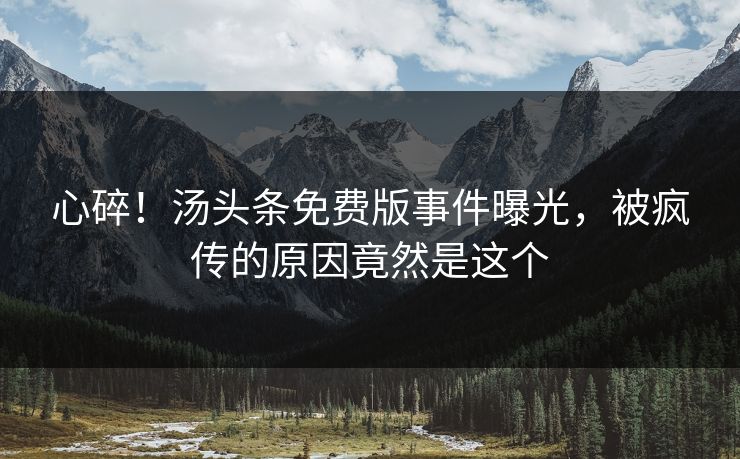 心碎！汤头条免费版事件曝光，被疯传的原因竟然是这个