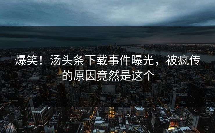 爆笑！汤头条下载事件曝光，被疯传的原因竟然是这个