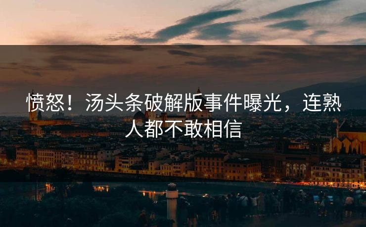 愤怒！汤头条破解版事件曝光，连熟人都不敢相信