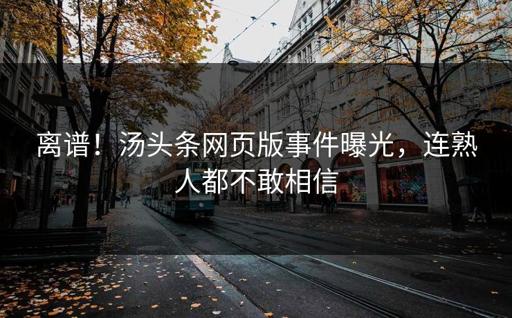 离谱！汤头条网页版事件曝光，连熟人都不敢相信