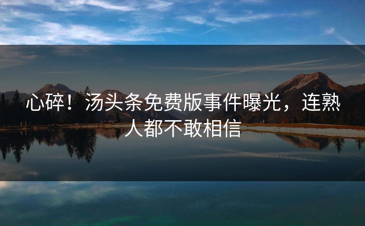 心碎！汤头条免费版事件曝光，连熟人都不敢相信