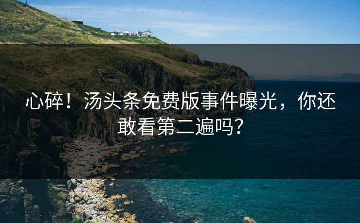 心碎！汤头条免费版事件曝光，你还敢看第二遍吗？