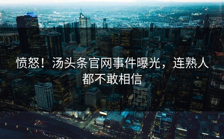 愤怒！汤头条官网事件曝光，连熟人都不敢相信