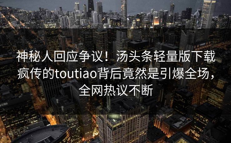 神秘人回应争议！汤头条轻量版下载疯传的toutiao背后竟然是引爆全场，全网热议不断