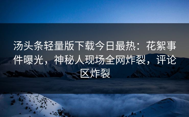 汤头条轻量版下载今日最热：花絮事件曝光，神秘人现场全网炸裂，评论区炸裂