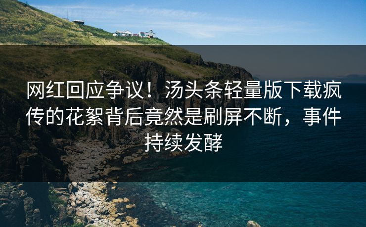 网红回应争议！汤头条轻量版下载疯传的花絮背后竟然是刷屏不断，事件持续发酵