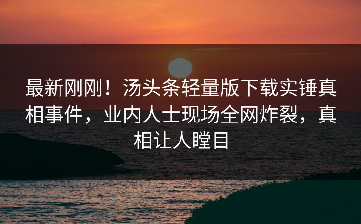 最新刚刚！汤头条轻量版下载实锤真相事件，业内人士现场全网炸裂，真相让人瞠目