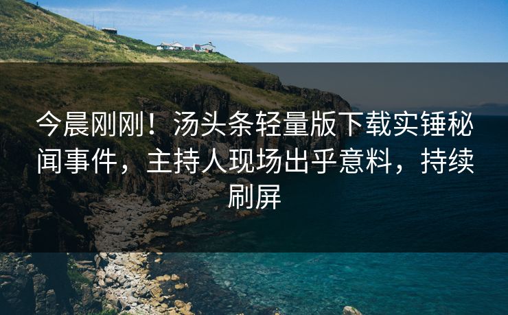 今晨刚刚！汤头条轻量版下载实锤秘闻事件，主持人现场出乎意料，持续刷屏