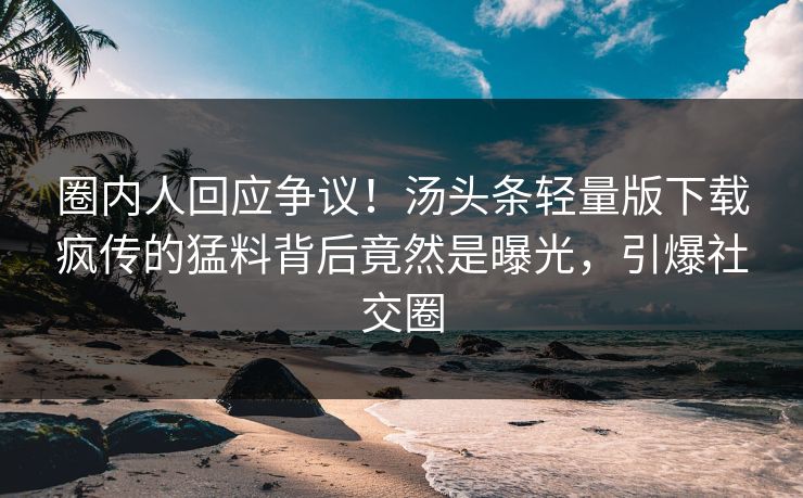 圈内人回应争议！汤头条轻量版下载疯传的猛料背后竟然是曝光，引爆社交圈