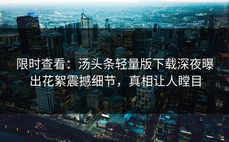 限时查看：汤头条轻量版下载深夜曝出花絮震撼细节，真相让人瞠目