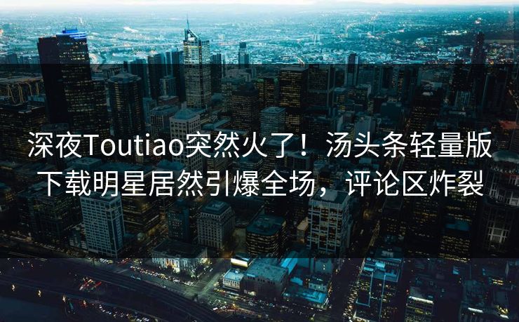 深夜Toutiao突然火了！汤头条轻量版下载明星居然引爆全场，评论区炸裂