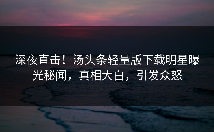 深夜直击！汤头条轻量版下载明星曝光秘闻，真相大白，引发众怒