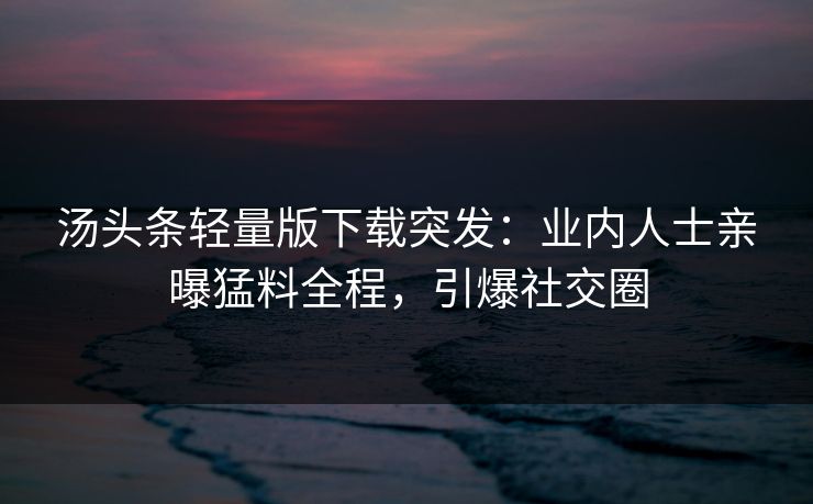 汤头条轻量版下载突发：业内人士亲曝猛料全程，引爆社交圈