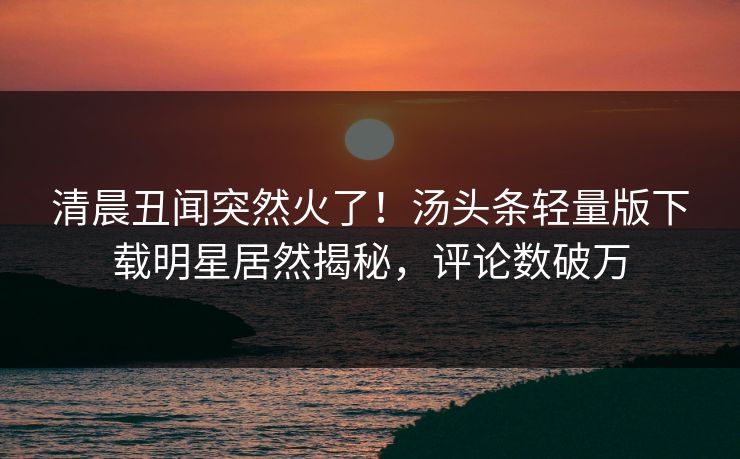 清晨丑闻突然火了！汤头条轻量版下载明星居然揭秘，评论数破万