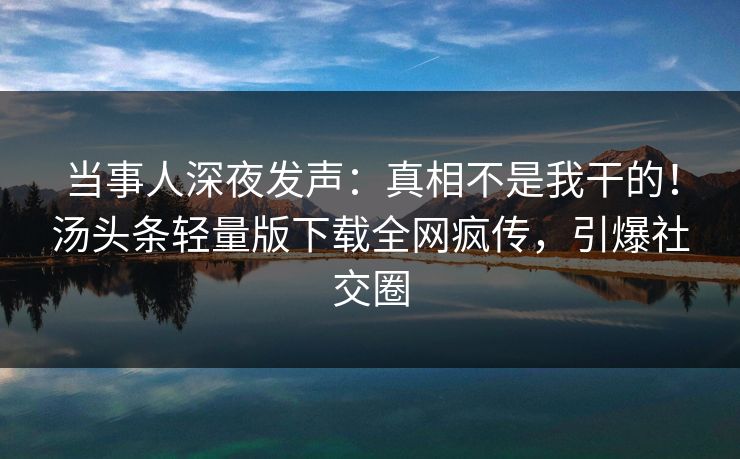当事人深夜发声：真相不是我干的！汤头条轻量版下载全网疯传，引爆社交圈
