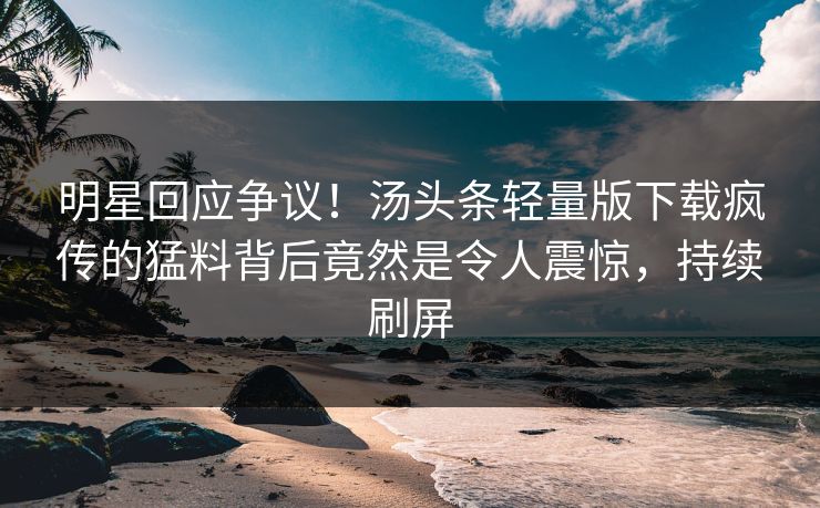 明星回应争议！汤头条轻量版下载疯传的猛料背后竟然是令人震惊，持续刷屏