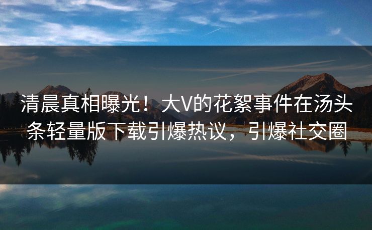 清晨真相曝光！大V的花絮事件在汤头条轻量版下载引爆热议，引爆社交圈