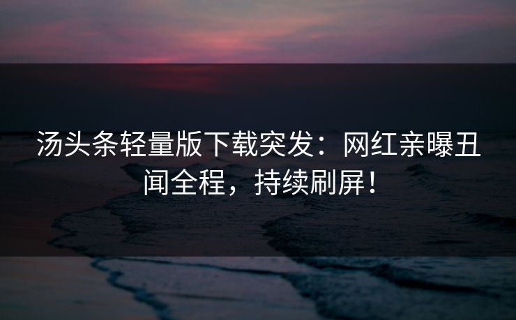 汤头条轻量版下载突发：网红亲曝丑闻全程，持续刷屏！