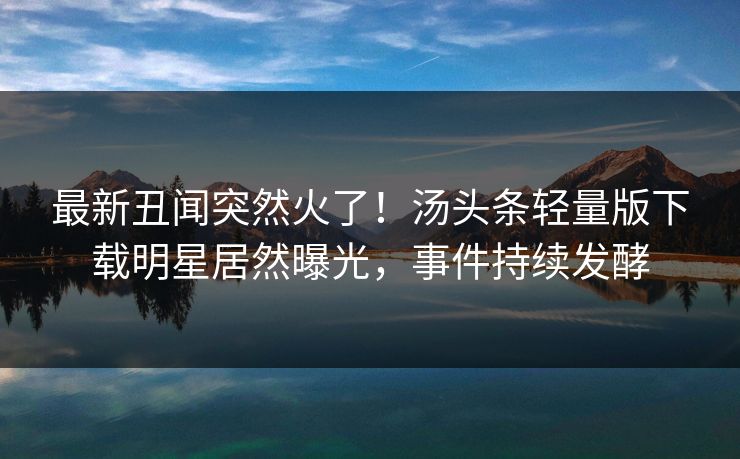最新丑闻突然火了！汤头条轻量版下载明星居然曝光，事件持续发酵