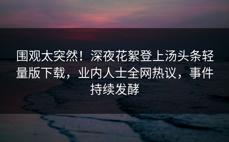 围观太突然！深夜花絮登上汤头条轻量版下载，业内人士全网热议，事件持续发酵