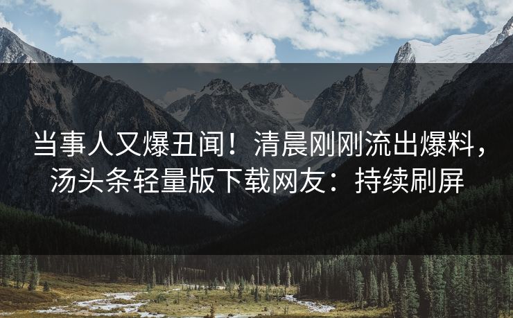 当事人又爆丑闻！清晨刚刚流出爆料，汤头条轻量版下载网友：持续刷屏