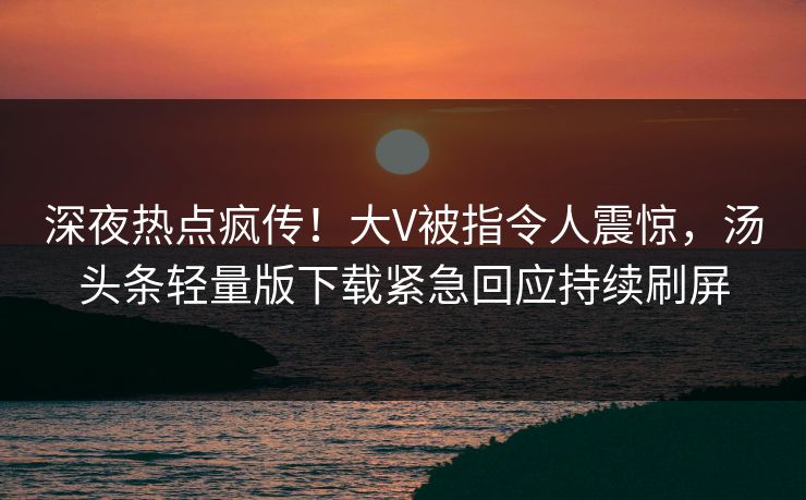 深夜热点疯传！大V被指令人震惊，汤头条轻量版下载紧急回应持续刷屏