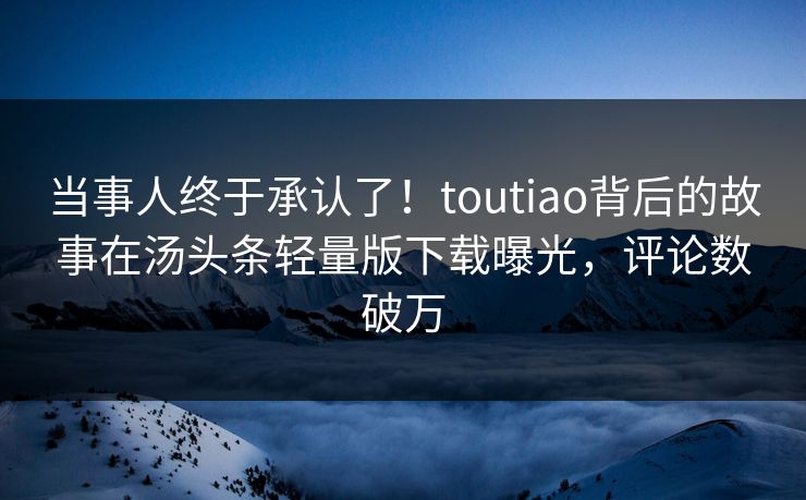 当事人终于承认了！toutiao背后的故事在汤头条轻量版下载曝光，评论数破万