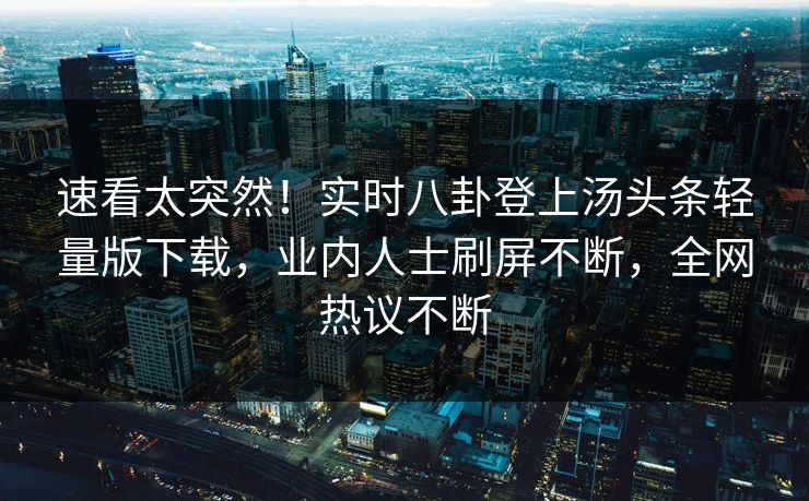速看太突然！实时八卦登上汤头条轻量版下载，业内人士刷屏不断，全网热议不断