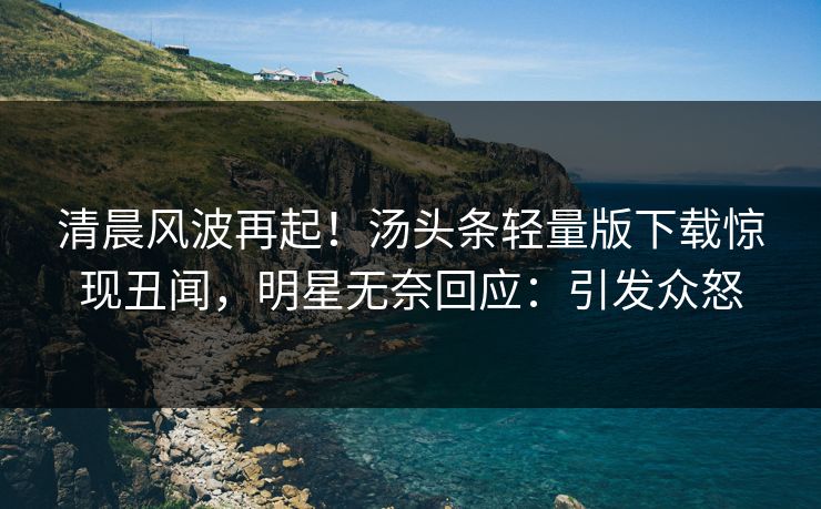 清晨风波再起！汤头条轻量版下载惊现丑闻，明星无奈回应：引发众怒