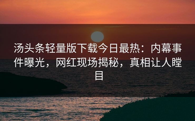 汤头条轻量版下载今日最热：内幕事件曝光，网红现场揭秘，真相让人瞠目