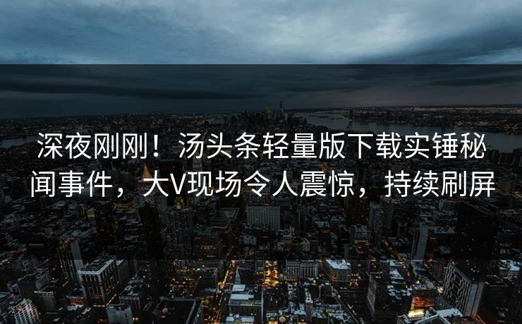 深夜刚刚！汤头条轻量版下载实锤秘闻事件，大V现场令人震惊，持续刷屏