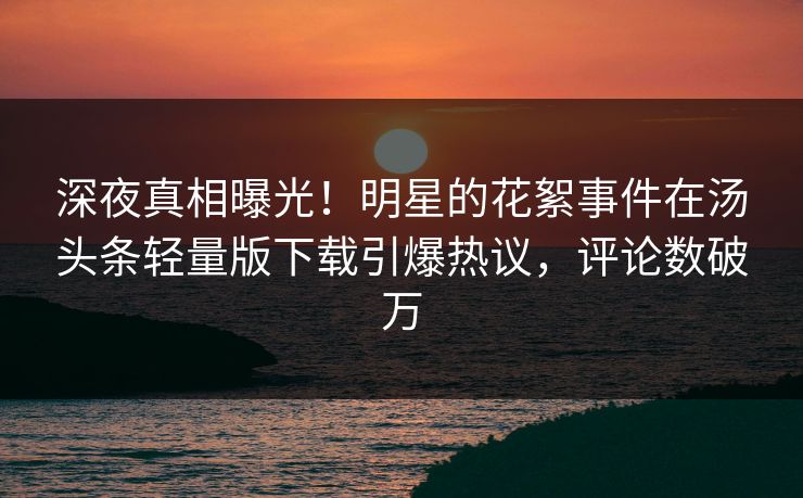 深夜真相曝光！明星的花絮事件在汤头条轻量版下载引爆热议，评论数破万