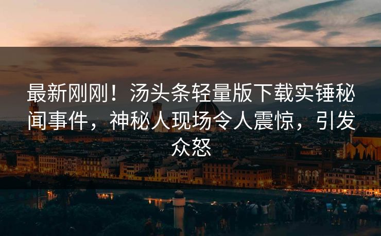 最新刚刚！汤头条轻量版下载实锤秘闻事件，神秘人现场令人震惊，引发众怒