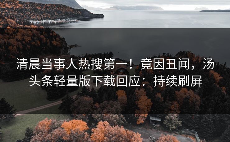 清晨当事人热搜第一！竟因丑闻，汤头条轻量版下载回应：持续刷屏