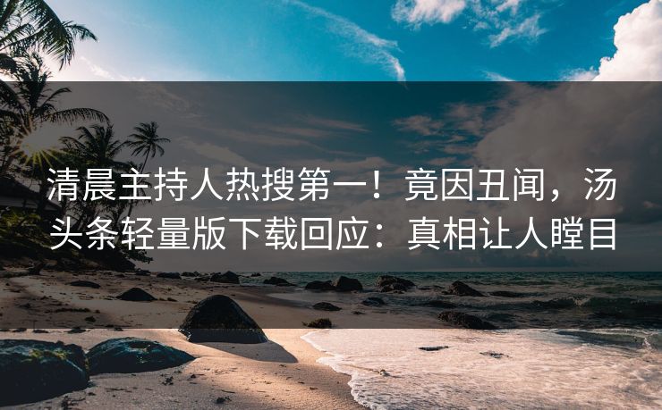 清晨主持人热搜第一！竟因丑闻，汤头条轻量版下载回应：真相让人瞠目