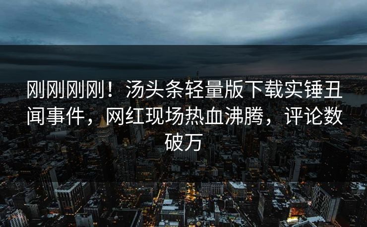 刚刚刚刚！汤头条轻量版下载实锤丑闻事件，网红现场热血沸腾，评论数破万