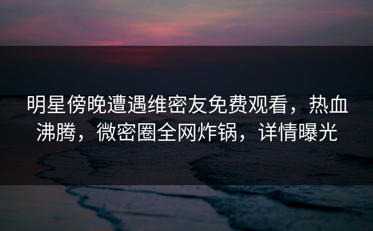 明星傍晚遭遇维密友免费观看，热血沸腾，微密圈全网炸锅，详情曝光