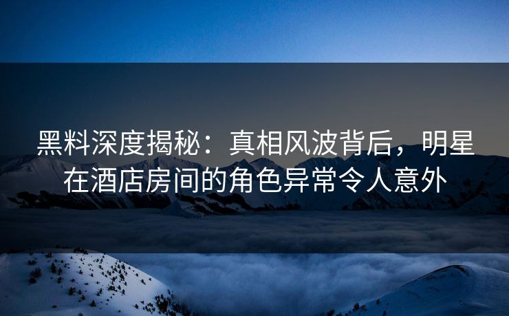 黑料深度揭秘：真相风波背后，明星在酒店房间的角色异常令人意外