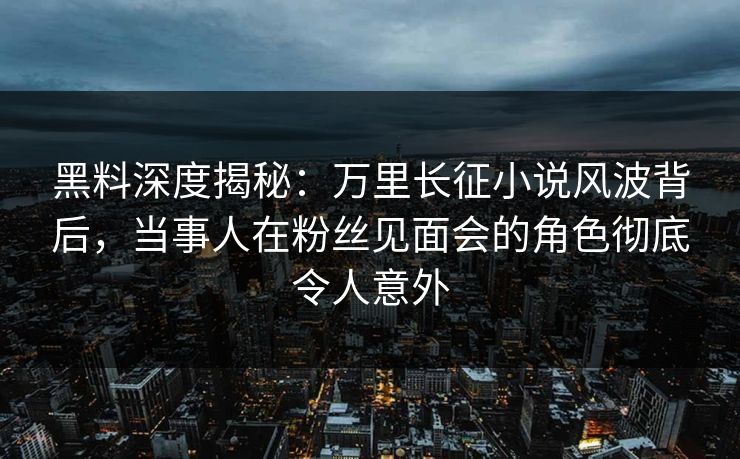 黑料深度揭秘：万里长征小说风波背后，当事人在粉丝见面会的角色彻底令人意外