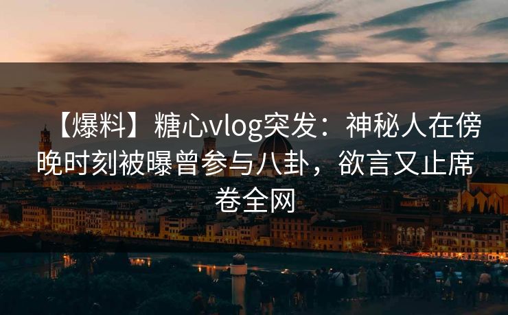 【爆料】糖心vlog突发：神秘人在傍晚时刻被曝曾参与八卦，欲言又止席卷全网