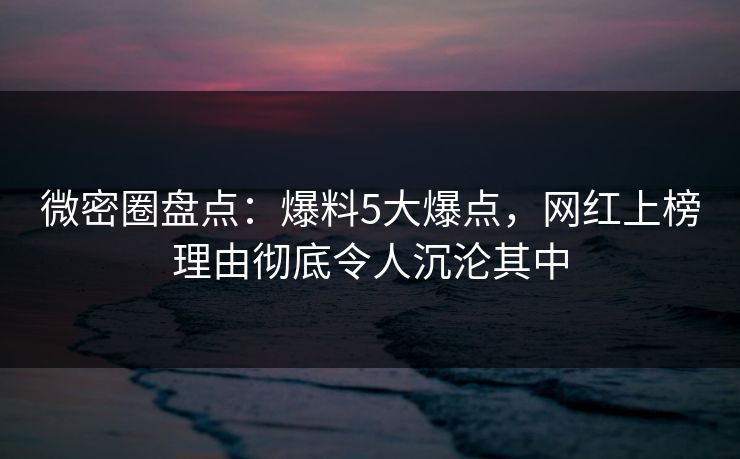 微密圈盘点：爆料5大爆点，网红上榜理由彻底令人沉沦其中