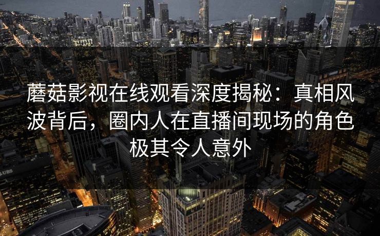 蘑菇影视在线观看深度揭秘：真相风波背后，圈内人在直播间现场的角色极其令人意外