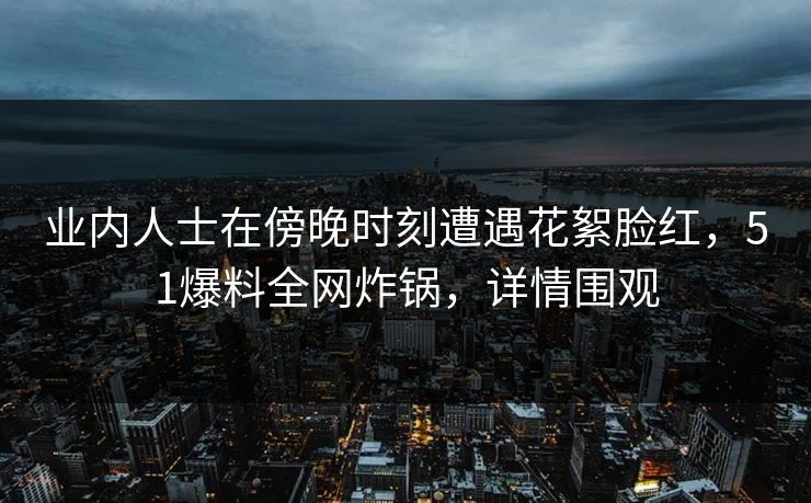 业内人士在傍晚时刻遭遇花絮脸红，51爆料全网炸锅，详情围观