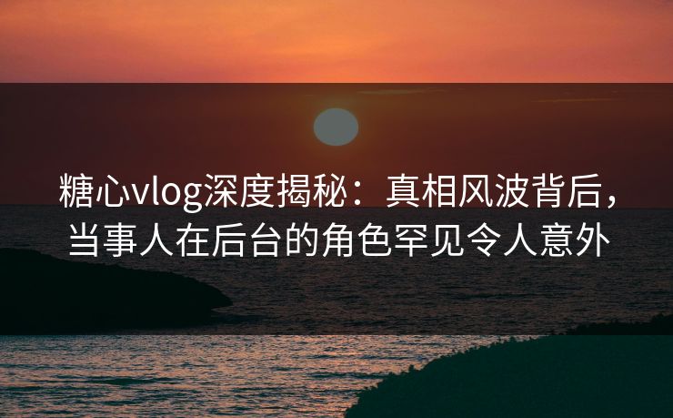 糖心vlog深度揭秘：真相风波背后，当事人在后台的角色罕见令人意外