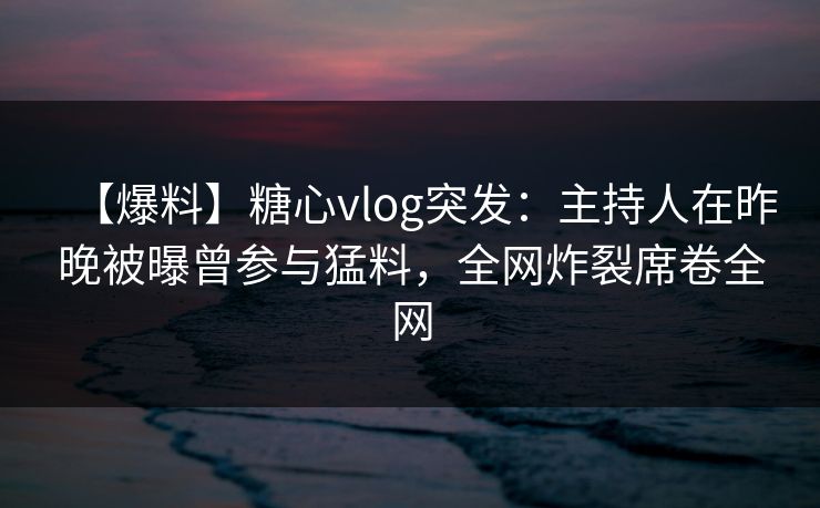 【爆料】糖心vlog突发：主持人在昨晚被曝曾参与猛料，全网炸裂席卷全网