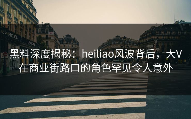 黑料深度揭秘：heiliao风波背后，大V在商业街路口的角色罕见令人意外