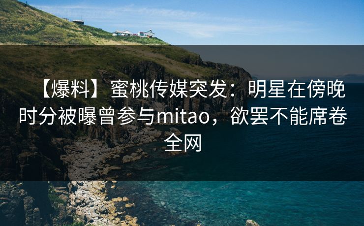【爆料】蜜桃传媒突发：明星在傍晚时分被曝曾参与mitao，欲罢不能席卷全网